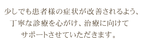 少しでも患者様の症状が改善されるよう、丁寧な診療を心がけ、治療に向けてサポートさせていただきます。